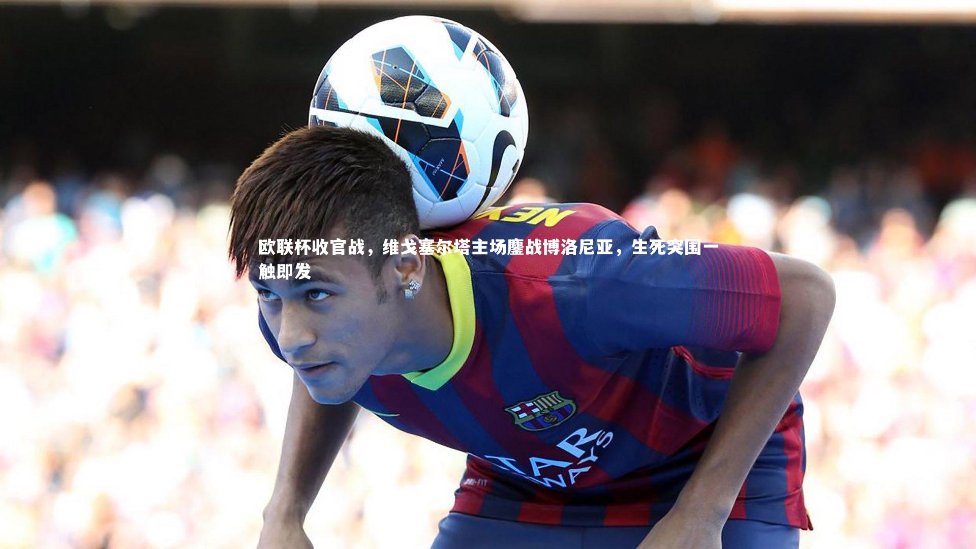 欧联杯收官战,维戈塞尔塔主场鏖战博洛尼亚,生死突围一触即发